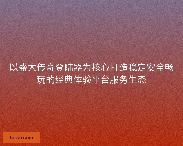 以盛大传奇登陆器为核心打造稳定安全畅玩的经典体验平台服务生态
