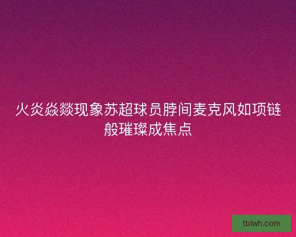 火炎焱燚现象苏超球员脖间麦克风如项链般璀璨成焦点