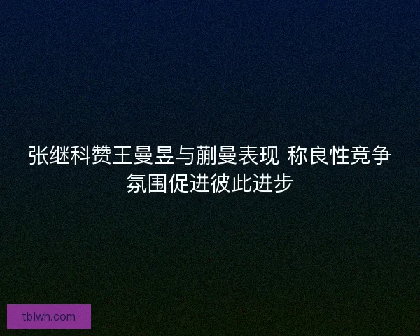 张继科赞王曼昱与蒯曼表现 称良性竞争氛围促进彼此进步