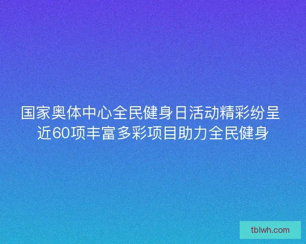 国家奥体中心全民健身日活动精彩纷呈 近60项丰富多彩项目助力全民健身