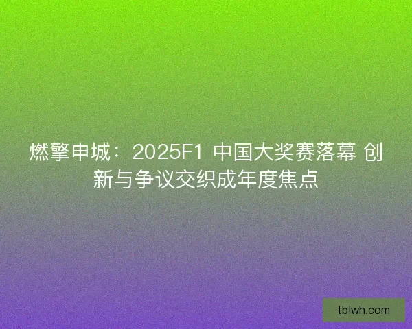 燃擎申城：2025F1 中国大奖赛落幕 创新与争议交织成年度焦点