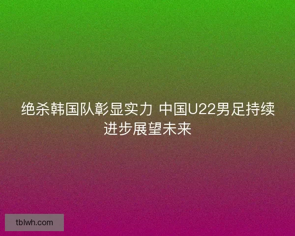 绝杀韩国队彰显实力 中国U22男足持续进步展望未来