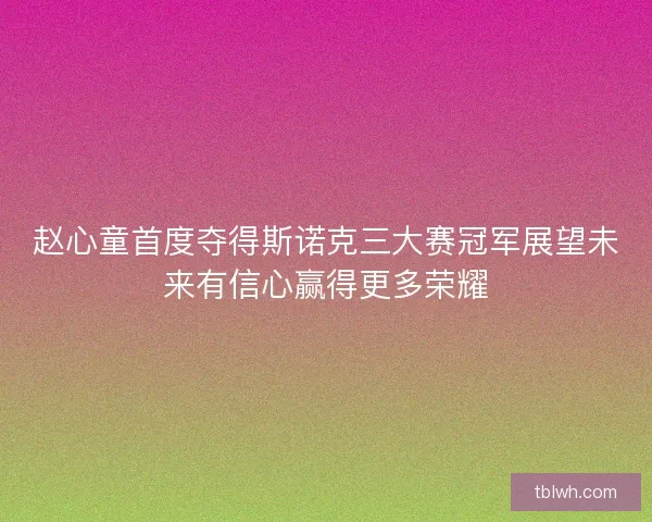 赵心童首度夺得斯诺克三大赛冠军展望未来有信心赢得更多荣耀