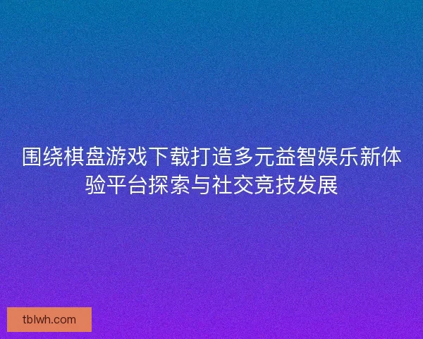 围绕棋盘游戏下载打造多元益智娱乐新体验平台探索与社交竞技发展