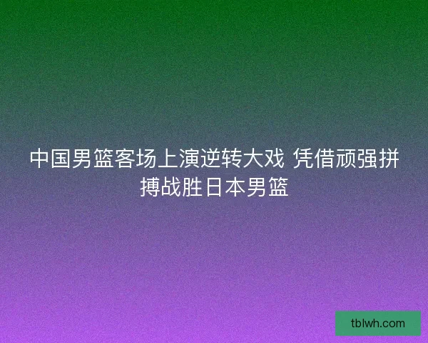 中国男篮客场上演逆转大戏 凭借顽强拼搏战胜日本男篮