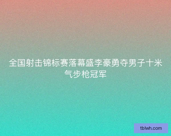 全国射击锦标赛落幕盛李豪勇夺男子十米气步枪冠军