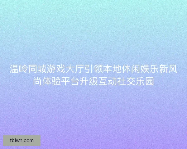 温岭同城游戏大厅引领本地休闲娱乐新风尚体验平台升级互动社交乐园