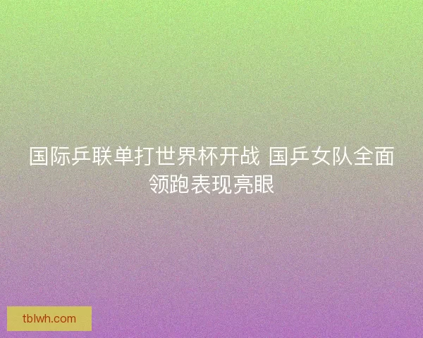 国际乒联单打世界杯开战 国乒女队全面领跑表现亮眼