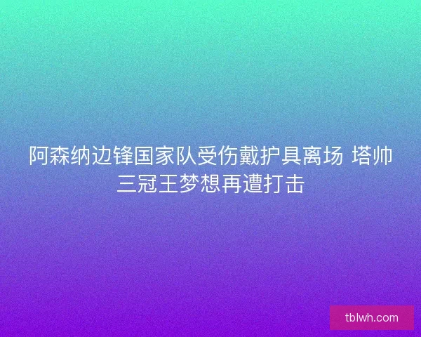 阿森纳边锋国家队受伤戴护具离场 塔帅三冠王梦想再遭打击