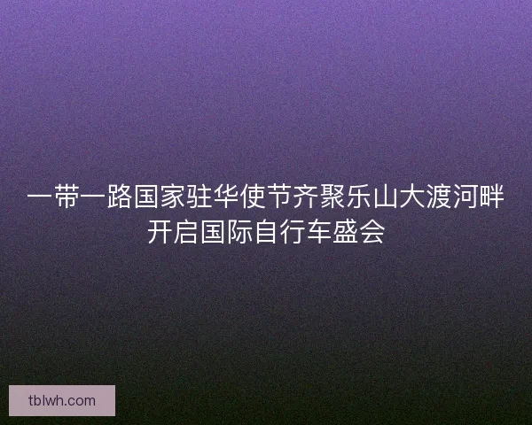 一带一路国家驻华使节齐聚乐山大渡河畔开启国际自行车盛会